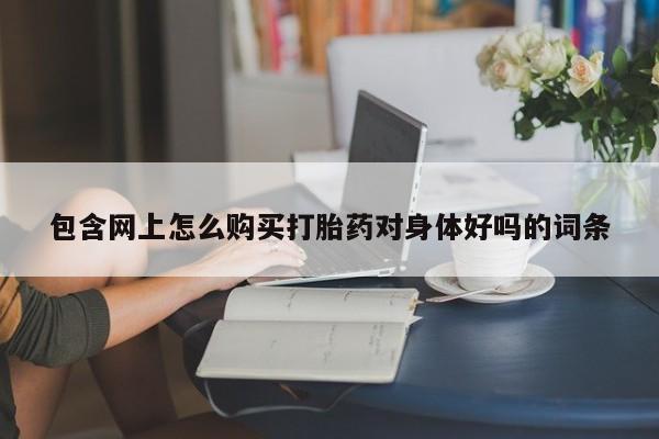 打胎药私人店联系方式包含网上怎么购买打胎药对身体好吗的词条