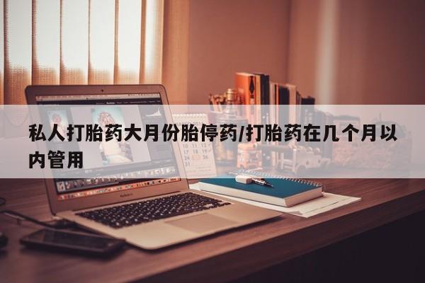 打胎药私人店联系方式私人打胎药大月份胎停药/打胎药在几个月以内管用