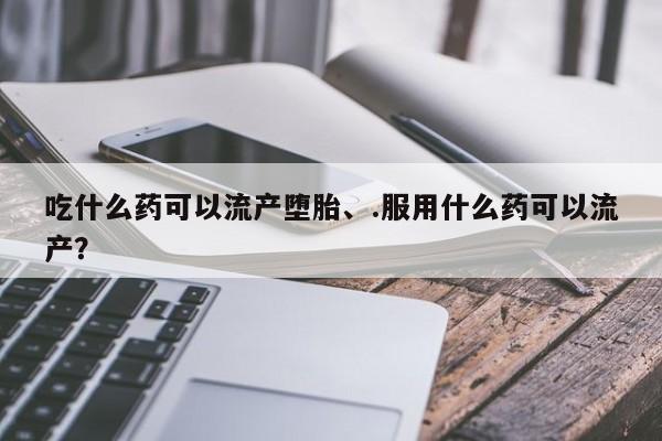 打胎药私人店联系方式吃什么药可以流产堕胎、.服用什么药可以流产？