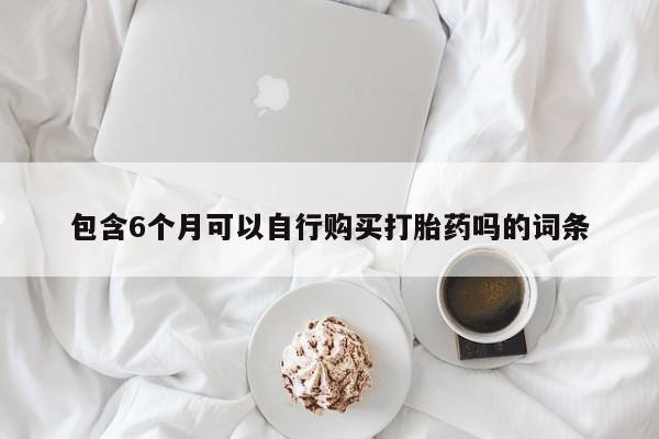 打胎药私人店联系方式包含6个月可以自行购买打胎药吗的词条
