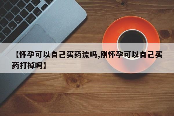 打胎药私人店联系方式【怀孕可以自己买药流吗,刚怀孕可以自己买药打掉吗】