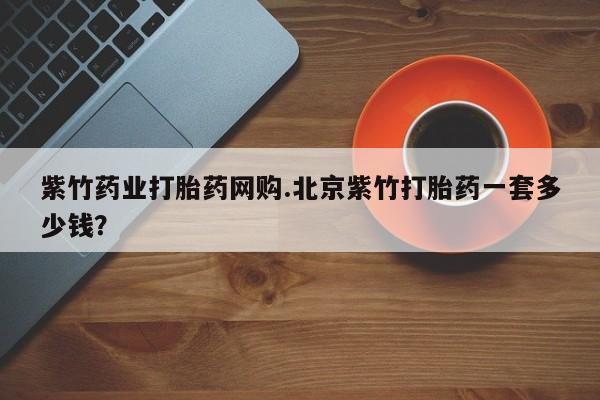 打胎药私人店联系方式紫竹药业打胎药网购.北京紫竹打胎药一套多少钱？